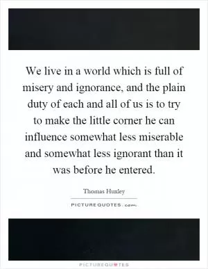 We live in a world which is full of misery and ignorance, and the plain duty of each and all of us is to try to make the little corner he can influence somewhat less miserable and somewhat less ignorant than it was before he entered Picture Quote #1