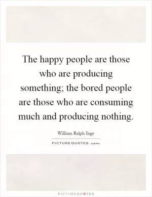 The happy people are those who are producing something; the bored people are those who are consuming much and producing nothing Picture Quote #1