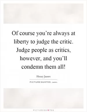 Of course you’re always at liberty to judge the critic. Judge people as critics, however, and you’ll condemn them all! Picture Quote #1