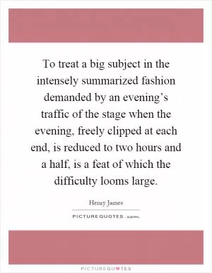 To treat a big subject in the intensely summarized fashion demanded by an evening’s traffic of the stage when the evening, freely clipped at each end, is reduced to two hours and a half, is a feat of which the difficulty looms large Picture Quote #1