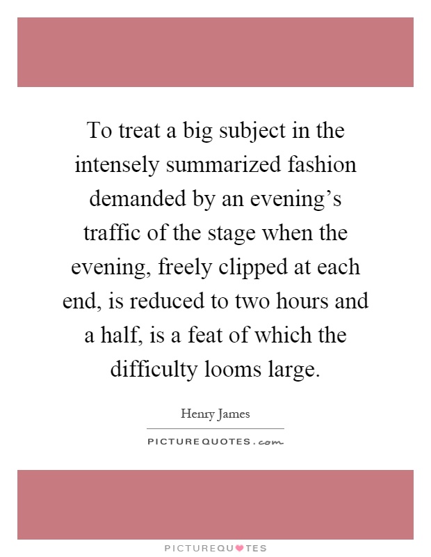 To treat a big subject in the intensely summarized fashion demanded by an evening's traffic of the stage when the evening, freely clipped at each end, is reduced to two hours and a half, is a feat of which the difficulty looms large Picture Quote #1