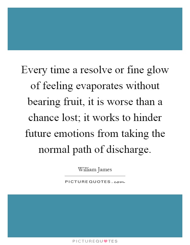 Every time a resolve or fine glow of feeling evaporates without bearing fruit, it is worse than a chance lost; it works to hinder future emotions from taking the normal path of discharge Picture Quote #1