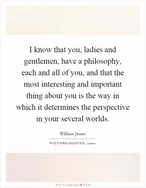 I know that you, ladies and gentlemen, have a philosophy, each and all of you, and that the most interesting and important thing about you is the way in which it determines the perspective in your several worlds Picture Quote #1