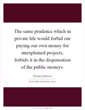 The same prudence which in private life would forbid our paying our own money for unexplained projects, forbids it in the dispensation of the public moneys Picture Quote #1