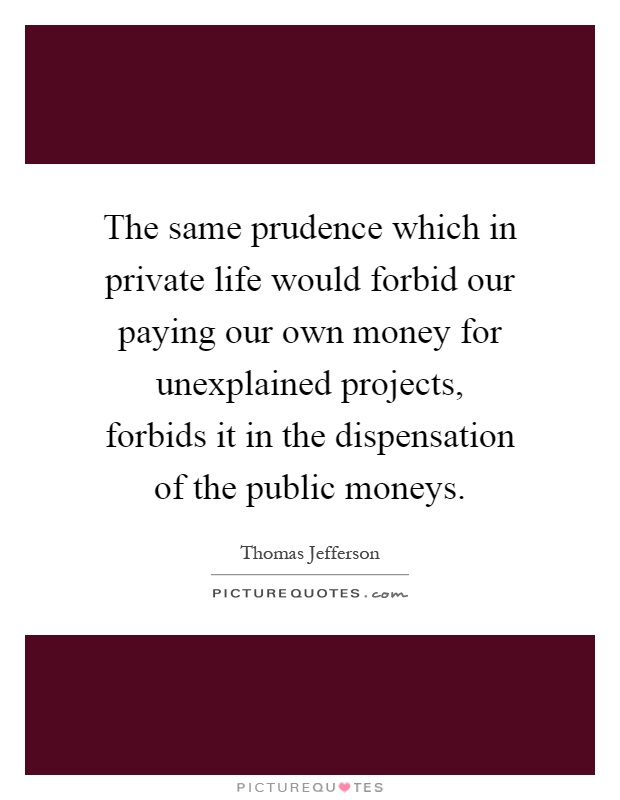 The same prudence which in private life would forbid our paying our own money for unexplained projects, forbids it in the dispensation of the public moneys Picture Quote #1