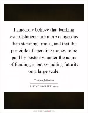 I sincerely believe that banking establishments are more dangerous than standing armies, and that the principle of spending money to be paid by posterity, under the name of funding, is but swindling futurity on a large scale Picture Quote #1