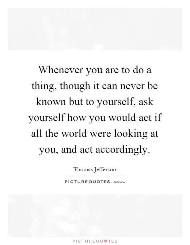 Whenever you are to do a thing, though it can never be known but to yourself, ask yourself how you would act if all the world were looking at you, and act accordingly Picture Quote #1