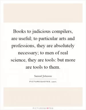 Books to judicious compilers, are useful; to particular arts and professions, they are absolutely necessary; to men of real science, they are tools: but more are tools to them Picture Quote #1