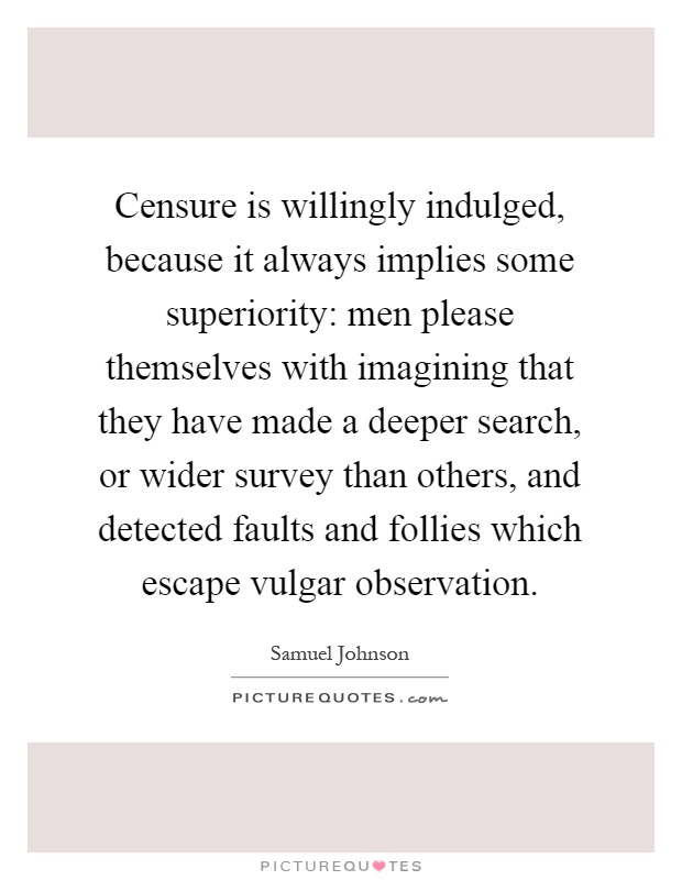 Censure is willingly indulged, because it always implies some superiority: men please themselves with imagining that they have made a deeper search, or wider survey than others, and detected faults and follies which escape vulgar observation Picture Quote #1