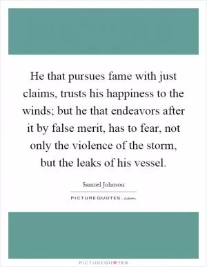 He that pursues fame with just claims, trusts his happiness to the winds; but he that endeavors after it by false merit, has to fear, not only the violence of the storm, but the leaks of his vessel Picture Quote #1