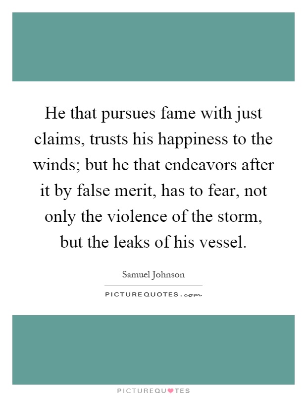 He that pursues fame with just claims, trusts his happiness to the winds; but he that endeavors after it by false merit, has to fear, not only the violence of the storm, but the leaks of his vessel Picture Quote #1