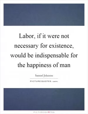 Labor, if it were not necessary for existence, would be indispensable for the happiness of man Picture Quote #1