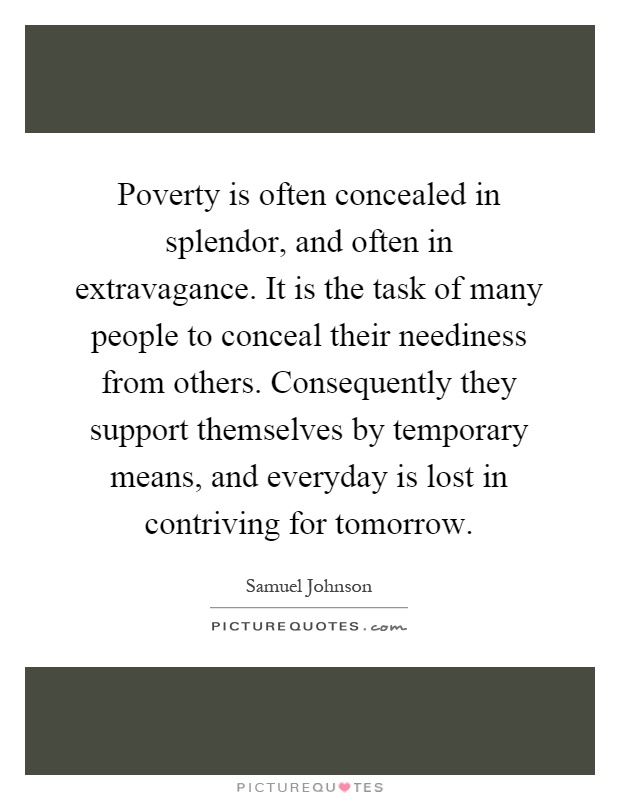 Poverty is often concealed in splendor, and often in extravagance. It is the task of many people to conceal their neediness from others. Consequently they support themselves by temporary means, and everyday is lost in contriving for tomorrow Picture Quote #1