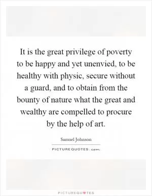 It is the great privilege of poverty to be happy and yet unenvied, to be healthy with physic, secure without a guard, and to obtain from the bounty of nature what the great and wealthy are compelled to procure by the help of art Picture Quote #1