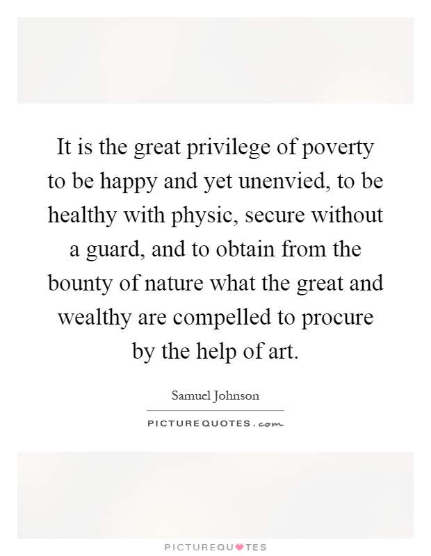 It is the great privilege of poverty to be happy and yet unenvied, to be healthy with physic, secure without a guard, and to obtain from the bounty of nature what the great and wealthy are compelled to procure by the help of art Picture Quote #1