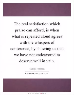 The real satisfaction which praise can afford, is when what is repeated aloud agrees with the whispers of conscience, by showing us that we have not endeavored to deserve well in vain Picture Quote #1