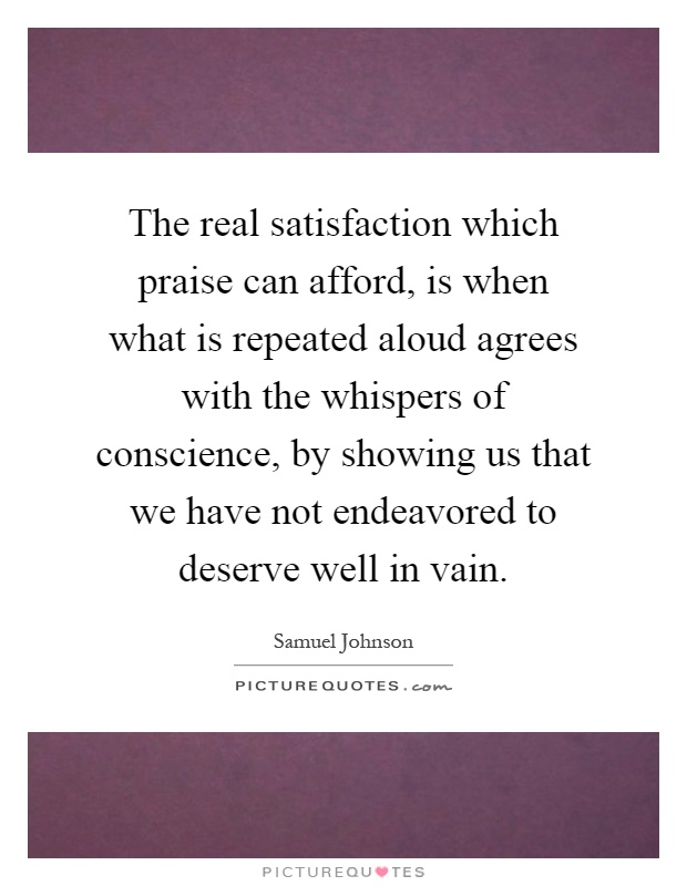 The real satisfaction which praise can afford, is when what is repeated aloud agrees with the whispers of conscience, by showing us that we have not endeavored to deserve well in vain Picture Quote #1