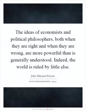 The ideas of economists and political philosophers, both when they are right and when they are wrong, are more powerful than is generally understood. Indeed, the world is ruled by little else Picture Quote #1