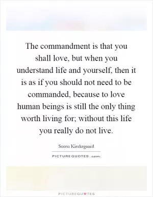 The commandment is that you shall love, but when you understand life and yourself, then it is as if you should not need to be commanded, because to love human beings is still the only thing worth living for; without this life you really do not live Picture Quote #1