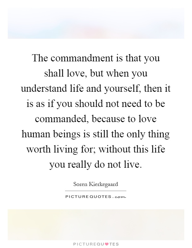 The commandment is that you shall love, but when you understand life and yourself, then it is as if you should not need to be commanded, because to love human beings is still the only thing worth living for; without this life you really do not live Picture Quote #1