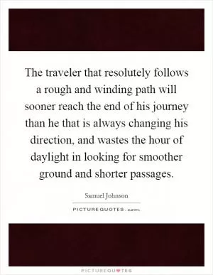 The traveler that resolutely follows a rough and winding path will sooner reach the end of his journey than he that is always changing his direction, and wastes the hour of daylight in looking for smoother ground and shorter passages Picture Quote #1