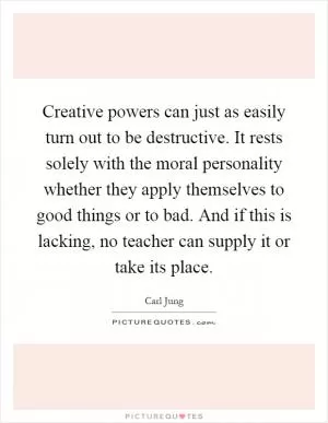 Creative powers can just as easily turn out to be destructive. It rests solely with the moral personality whether they apply themselves to good things or to bad. And if this is lacking, no teacher can supply it or take its place Picture Quote #1