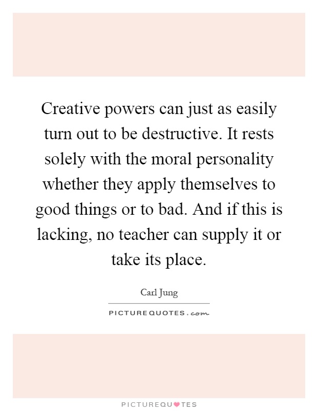 Creative powers can just as easily turn out to be destructive. It rests solely with the moral personality whether they apply themselves to good things or to bad. And if this is lacking, no teacher can supply it or take its place Picture Quote #1