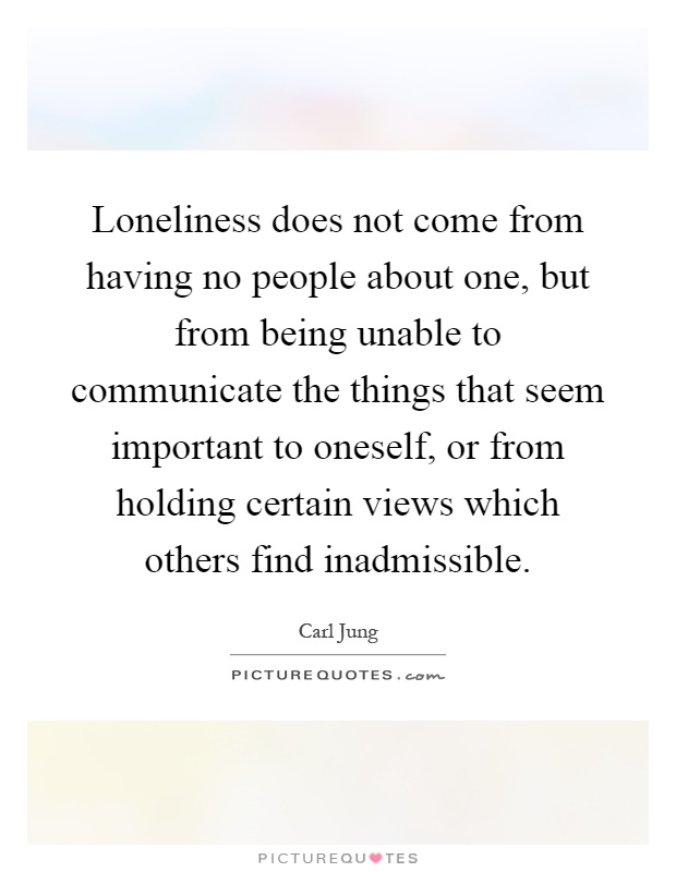 Loneliness does not come from having no people about one, but from being unable to communicate the things that seem important to oneself, or from holding certain views which others find inadmissible Picture Quote #1