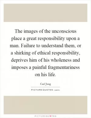 The images of the unconscious place a great responsibility upon a man. Failure to understand them, or a shirking of ethical responsibility, deprives him of his wholeness and imposes a painful fragmentariness on his life Picture Quote #1