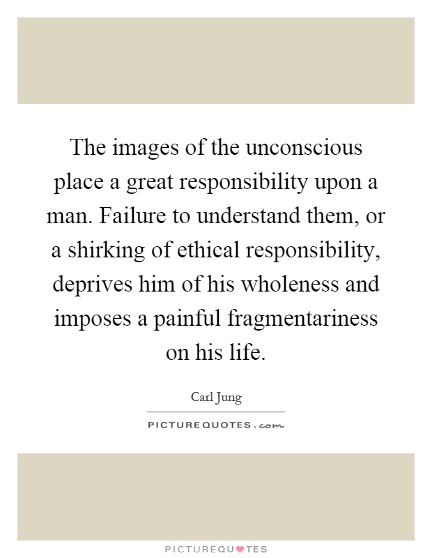 The images of the unconscious place a great responsibility upon a man. Failure to understand them, or a shirking of ethical responsibility, deprives him of his wholeness and imposes a painful fragmentariness on his life Picture Quote #1