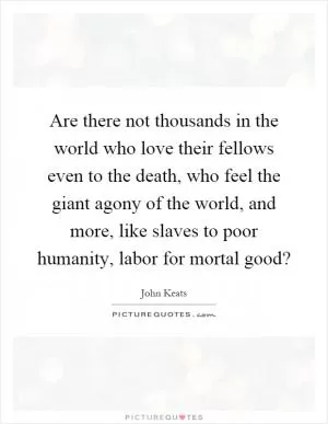 Are there not thousands in the world who love their fellows even to the death, who feel the giant agony of the world, and more, like slaves to poor humanity, labor for mortal good? Picture Quote #1