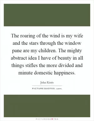 The roaring of the wind is my wife and the stars through the window pane are my children. The mighty abstract idea I have of beauty in all things stifles the more divided and minute domestic happiness Picture Quote #1
