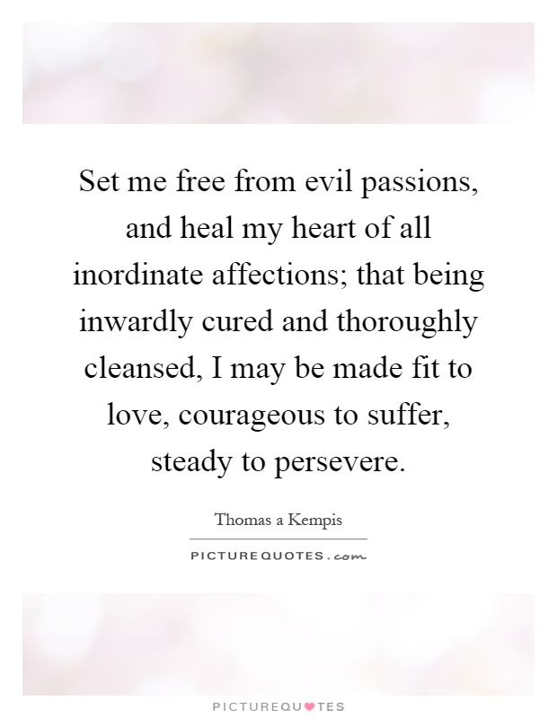 Set me free from evil passions, and heal my heart of all inordinate affections; that being inwardly cured and thoroughly cleansed, I may be made fit to love, courageous to suffer, steady to persevere Picture Quote #1