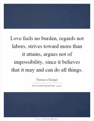Love feels no burden, regards not labors, strives toward more than it attains, argues not of impossibility, since it believes that it may and can do all things Picture Quote #1