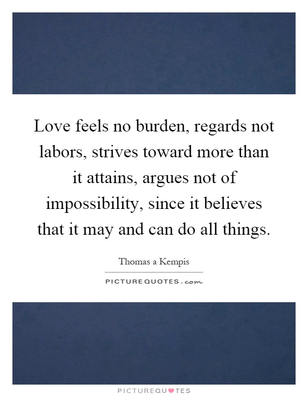 Love feels no burden, regards not labors, strives toward more than it attains, argues not of impossibility, since it believes that it may and can do all things Picture Quote #1