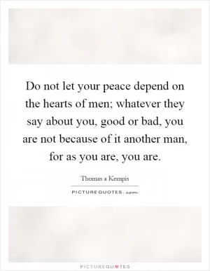 Do not let your peace depend on the hearts of men; whatever they say about you, good or bad, you are not because of it another man, for as you are, you are Picture Quote #1