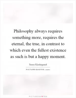 Philosophy always requires something more, requires the eternal, the true, in contrast to which even the fullest existence as such is but a happy moment Picture Quote #1