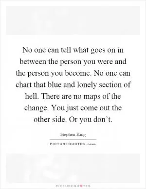 No one can tell what goes on in between the person you were and the person you become. No one can chart that blue and lonely section of hell. There are no maps of the change. You just come out the other side. Or you don’t Picture Quote #1