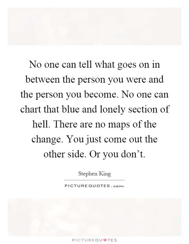 No one can tell what goes on in between the person you were and the person you become. No one can chart that blue and lonely section of hell. There are no maps of the change. You just come out the other side. Or you don't Picture Quote #1