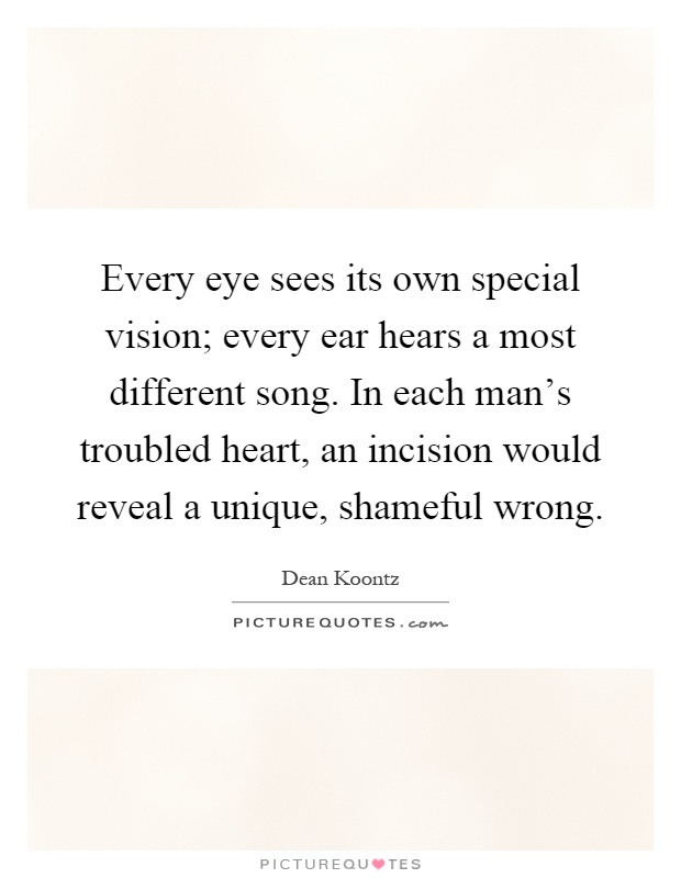 Every eye sees its own special vision; every ear hears a most different song. In each man's troubled heart, an incision would reveal a unique, shameful wrong Picture Quote #1