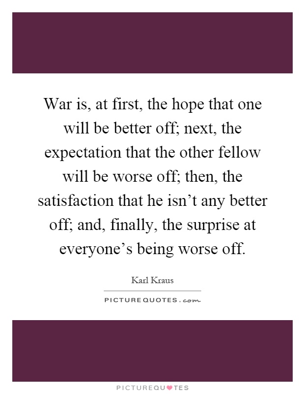 War is, at first, the hope that one will be better off; next, the expectation that the other fellow will be worse off; then, the satisfaction that he isn't any better off; and, finally, the surprise at everyone's being worse off Picture Quote #1