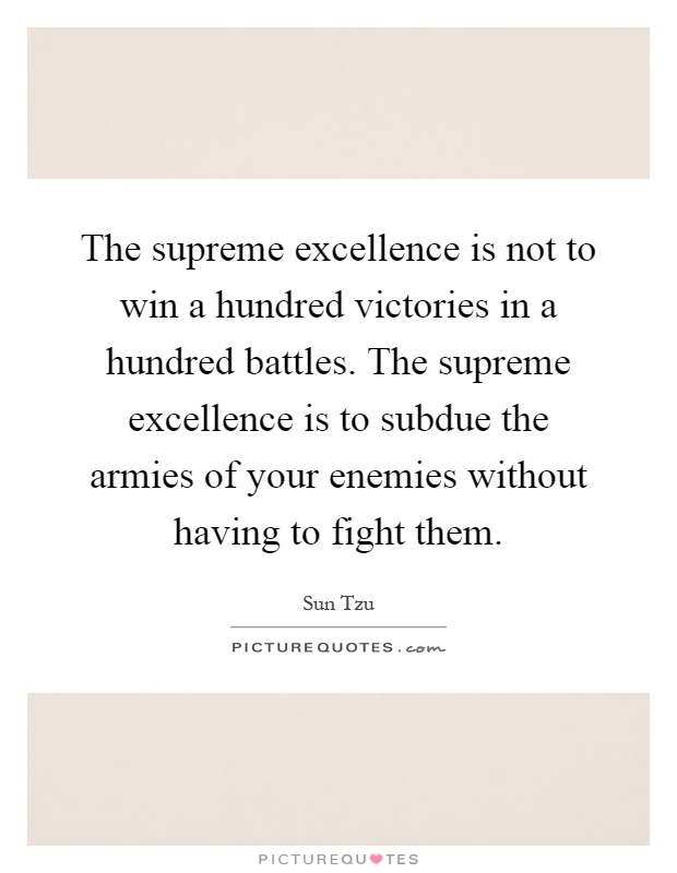 The supreme excellence is not to win a hundred victories in a hundred battles. The supreme excellence is to subdue the armies of your enemies without having to fight them Picture Quote #1