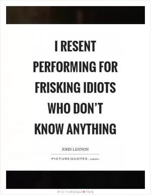 I resent performing for frisking idiots who don’t know anything Picture Quote #1