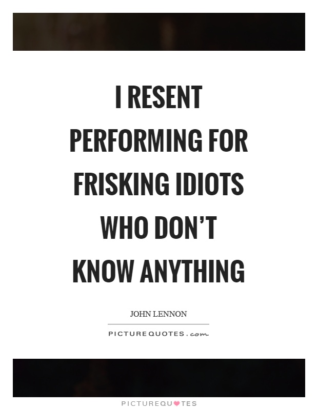I resent performing for frisking idiots who don't know anything Picture Quote #1