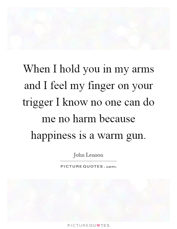 When I hold you in my arms and I feel my finger on your trigger I know no one can do me no harm because happiness is a warm gun Picture Quote #1