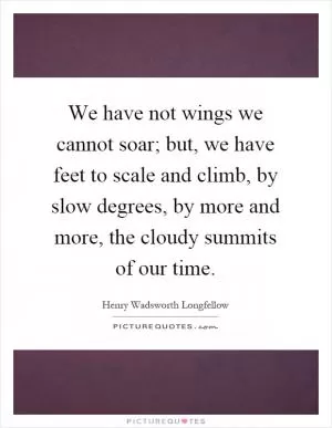 We have not wings we cannot soar; but, we have feet to scale and climb, by slow degrees, by more and more, the cloudy summits of our time Picture Quote #1