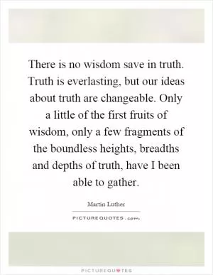 There is no wisdom save in truth. Truth is everlasting, but our ideas about truth are changeable. Only a little of the first fruits of wisdom, only a few fragments of the boundless heights, breadths and depths of truth, have I been able to gather Picture Quote #1