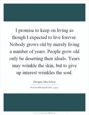 I promise to keep on living as though I expected to live forever. Nobody grows old by merely living a number of years. People grow old only be deserting their ideals. Years may wrinkle the skin, but to give up interest wrinkles the soul Picture Quote #1