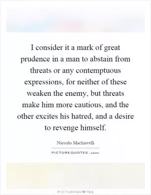 I consider it a mark of great prudence in a man to abstain from threats or any contemptuous expressions, for neither of these weaken the enemy, but threats make him more cautious, and the other excites his hatred, and a desire to revenge himself Picture Quote #1