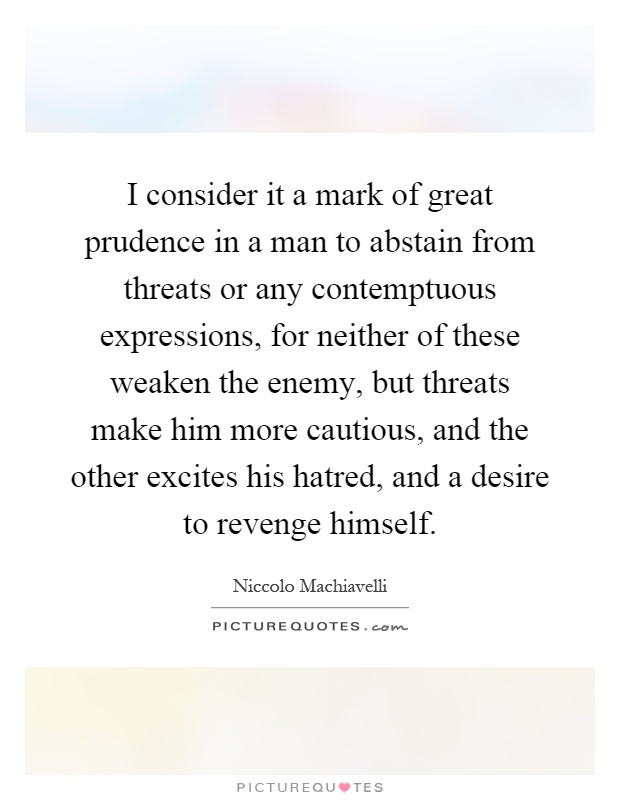 I consider it a mark of great prudence in a man to abstain from threats or any contemptuous expressions, for neither of these weaken the enemy, but threats make him more cautious, and the other excites his hatred, and a desire to revenge himself Picture Quote #1